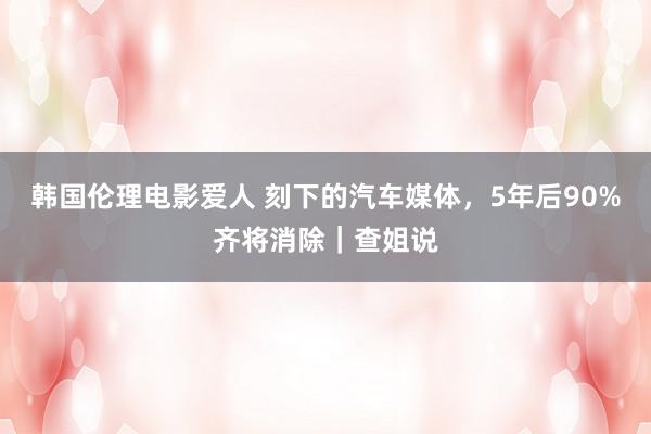 韩国伦理电影爱人 刻下的汽车媒体，5年后90%齐将消除｜查姐说