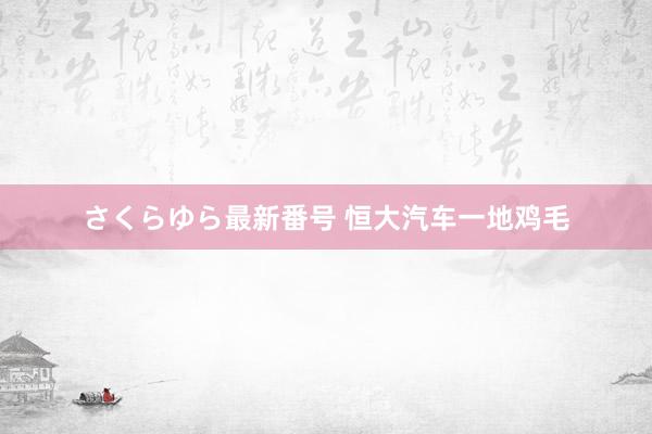 さくらゆら最新番号 恒大汽车一地鸡毛