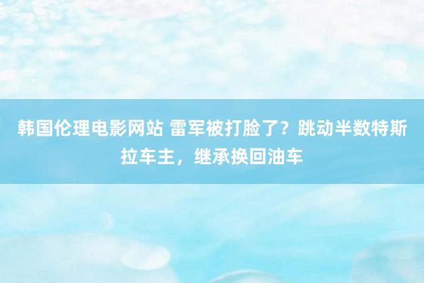 韩国伦理电影网站 雷军被打脸了？跳动半数特斯拉车主，继承换回油车