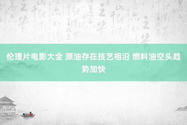 伦理片电影大全 原油存在技艺相沿 燃料油空头趋势加快