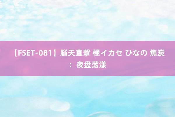 【FSET-081】脳天直撃 極イカセ ひなの 焦炭：夜盘荡漾