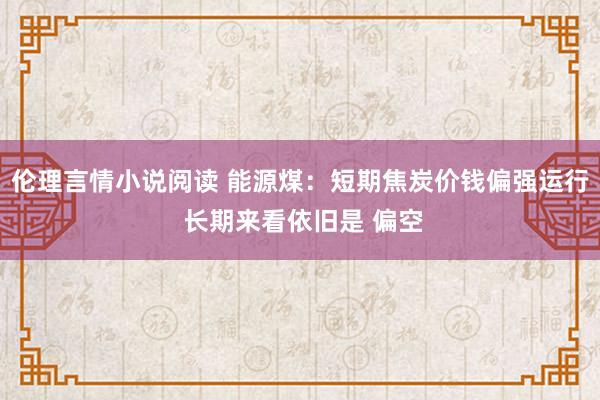 伦理言情小说阅读 能源煤：短期焦炭价钱偏强运行 长期来看依旧是 偏空