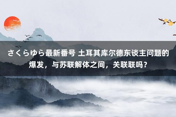 さくらゆら最新番号 土耳其库尔德东谈主问题的爆发，与苏联解体之间，关联联吗？