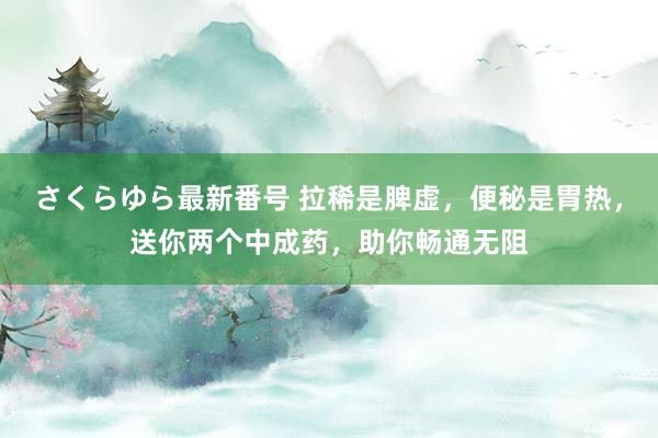 さくらゆら最新番号 拉稀是脾虚，便秘是胃热，送你两个中成药，助你畅通无阻