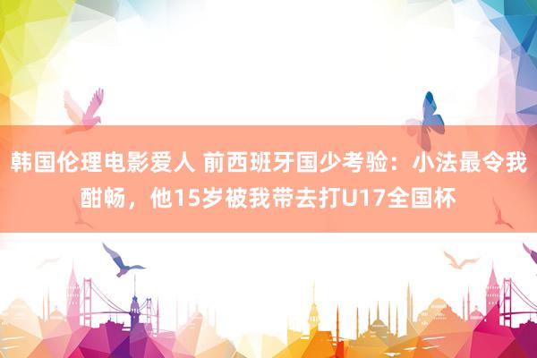 韩国伦理电影爱人 前西班牙国少考验：小法最令我酣畅，他15岁被我带去打U17全国杯