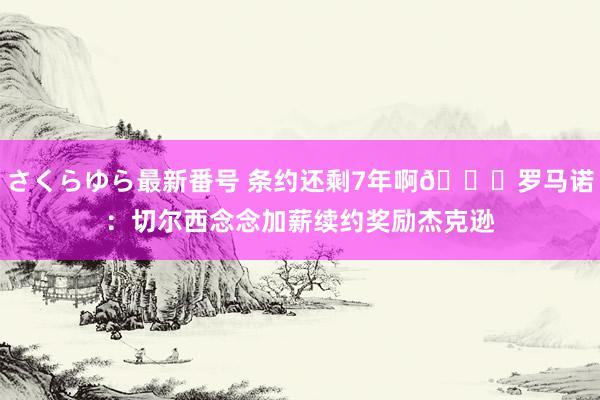 さくらゆら最新番号 条约还剩7年啊😂罗马诺：切尔西念念加薪续约奖励杰克逊