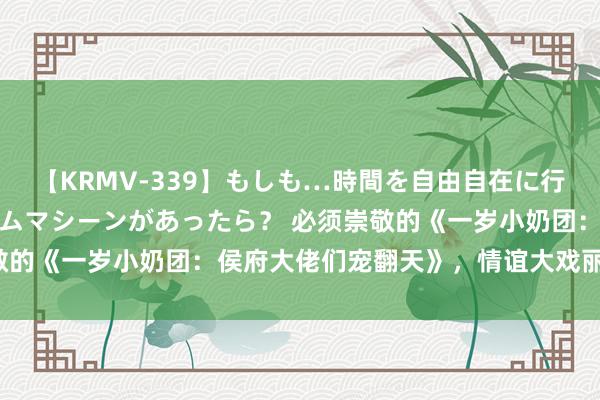 【KRMV-339】もしも…時間を自由自在に行ったり来たりできるタイムマシーンがあったら？ 必须崇敬的《一岁小奶团：侯府大佬们宠翻天》，情谊大戏丽都登场！