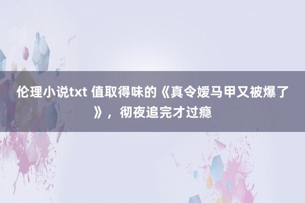 伦理小说txt 值取得味的《真令嫒马甲又被爆了》，彻夜追完才过瘾