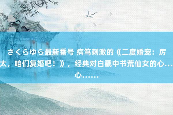 さくらゆら最新番号 病笃刺激的《二度婚宠：厉太太，咱们复婚吧！》，经典对白戳中书荒仙女的心……