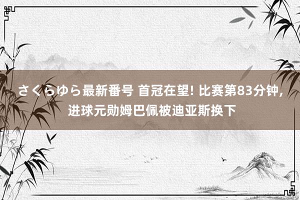 さくらゆら最新番号 首冠在望! 比赛第83分钟, 进球元勋姆巴佩被迪亚斯换下