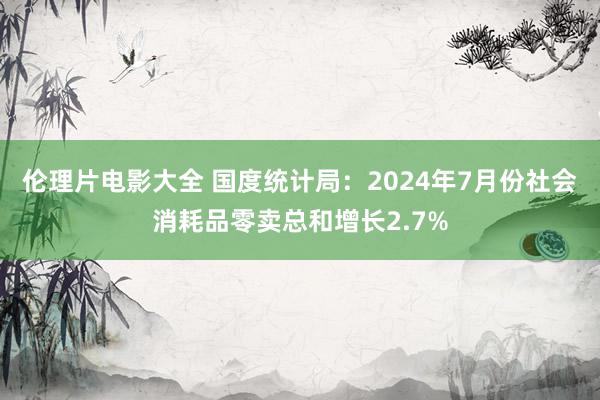 伦理片电影大全 国度统计局：2024年7月份社会消耗品零卖总和增长2.7%