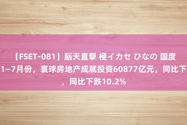 【FSET-081】脳天直撃 極イカセ ひなの 国度统计局：1—7月份，寰球房地产成就投资60877亿元，同比下跌10.2%