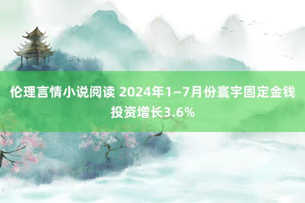 伦理言情小说阅读 2024年1—7月份寰宇固定金钱投资增长3.6%