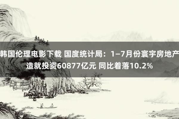 韩国伦理电影下载 国度统计局：1—7月份寰宇房地产造就投资60877亿元 同比着落10.2%