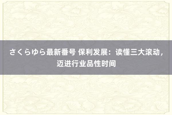 さくらゆら最新番号 保利发展：读懂三大滚动，迈进行业品性时间