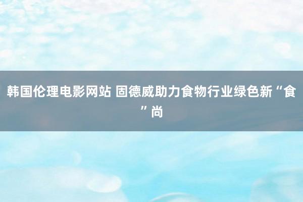 韩国伦理电影网站 固德威助力食物行业绿色新“食”尚