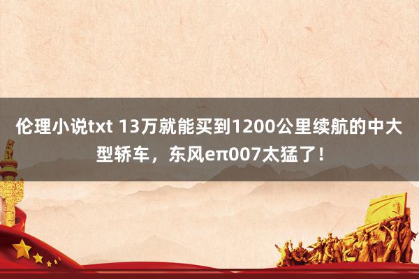 伦理小说txt 13万就能买到1200公里续航的中大型轿车，东风eπ007太猛了！