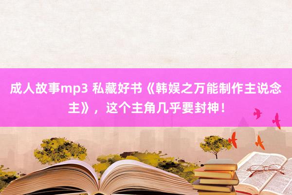 成人故事mp3 私藏好书《韩娱之万能制作主说念主》，这个主角几乎要封神！