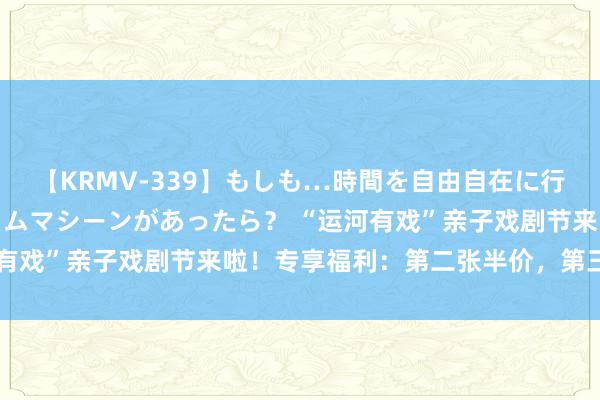 【KRMV-339】もしも…時間を自由自在に行ったり来たりできるタイムマシーンがあったら？ “运河有戏”亲子戏剧节来啦！专享福利：第二张半价，第三张0元