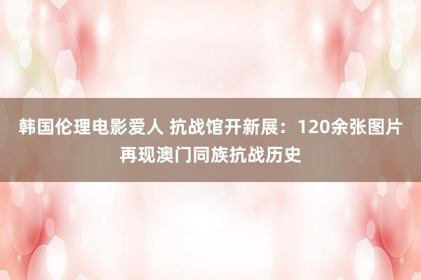 韩国伦理电影爱人 抗战馆开新展：120余张图片再现澳门同族抗战历史