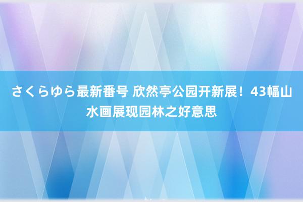 さくらゆら最新番号 欣然亭公园开新展！43幅山水画展现园林之好意思