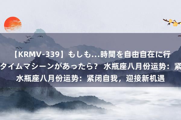 【KRMV-339】もしも…時間を自由自在に行ったり来たりできるタイムマシーンがあったら？ 水瓶座八月份运势：紧闭自我，迎接新机遇