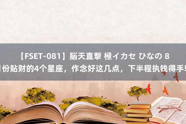 【FSET-081】脳天直撃 極イカセ ひなの 8月份贴财的4个星座，作念好这几点，下半程执钱得手软