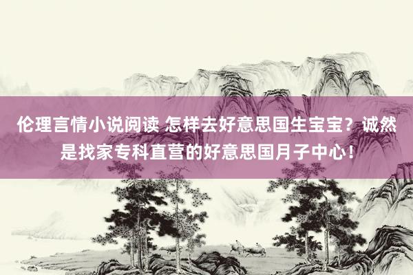 伦理言情小说阅读 怎样去好意思国生宝宝？诚然是找家专科直营的好意思国月子中心！