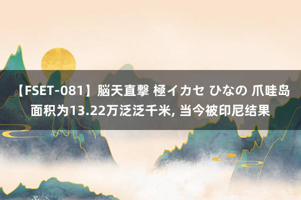 【FSET-081】脳天直撃 極イカセ ひなの 爪哇岛面积为13.22万泛泛千米, 当今被印尼结果