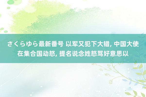 さくらゆら最新番号 以军又犯下大错, 中国大使在集合国动怒, 提名说念姓怒骂好意思以