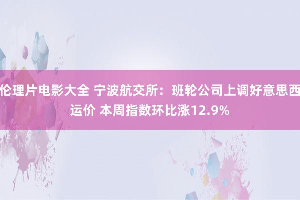 伦理片电影大全 宁波航交所：班轮公司上调好意思西运价 本周指数环比涨12.9%