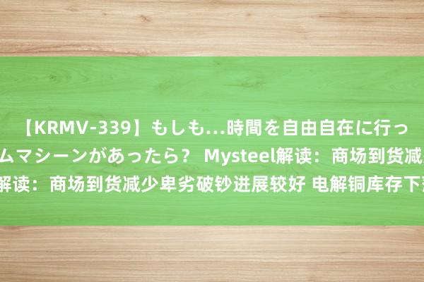 【KRMV-339】もしも…時間を自由自在に行ったり来たりできるタイムマシーンがあったら？ Mysteel解读：商场到货减少卑劣破钞进展较好 电解铜库存下落清楚