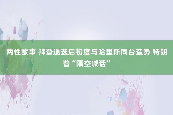 两性故事 拜登退选后初度与哈里斯同台造势 特朗普“隔空喊话”