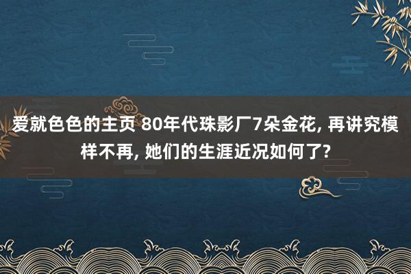 爱就色色的主页 80年代珠影厂7朵金花, 再讲究模样不再, 她们的生涯近况如何了?