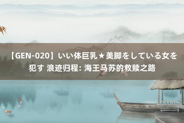 【GEN-020】いい体巨乳★美脚をしている女を犯す 浪迹归程: 海王马苏的救赎之路