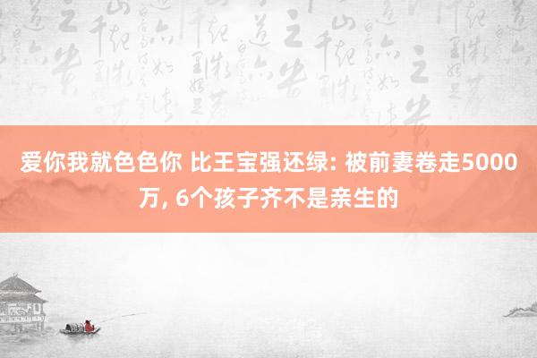 爱你我就色色你 比王宝强还绿: 被前妻卷走5000万, 6个孩子齐不是亲生的