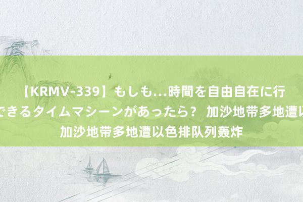 【KRMV-339】もしも…時間を自由自在に行ったり来たりできるタイムマシーンがあったら？ 加沙地带多地遭以色排队列轰炸