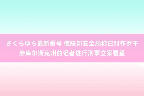 さくらゆら最新番号 俄联邦安全局称已对作歹干涉库尔斯克州的记者进行刑事立案看望