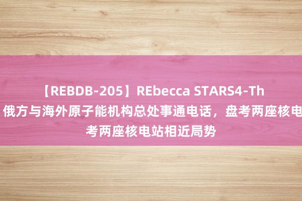 【REBDB-205】REbecca STARS4-The queens- 俄方与海外原子能机构总处事通电话，盘考两座核电站相近局势