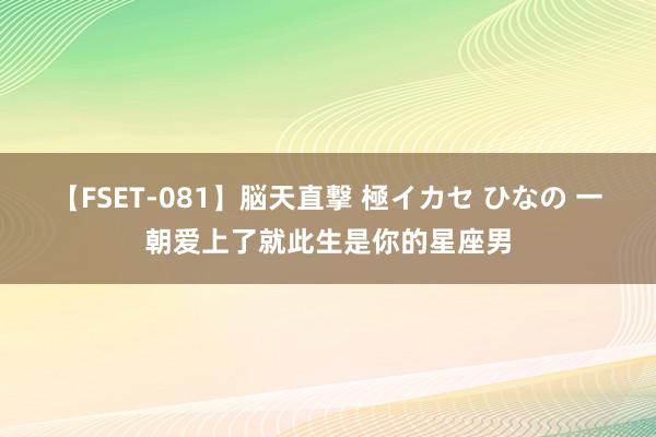 【FSET-081】脳天直撃 極イカセ ひなの 一朝爱上了就此生是你的星座男