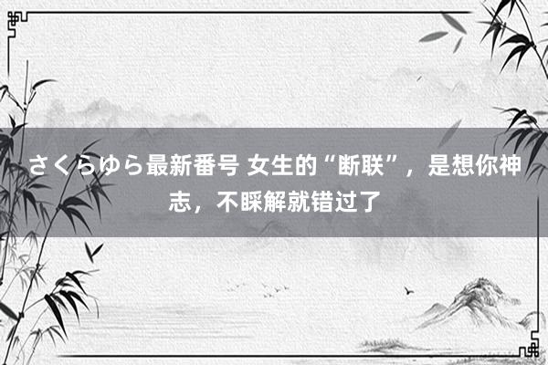 さくらゆら最新番号 女生的“断联”，是想你神志，不睬解就错过了