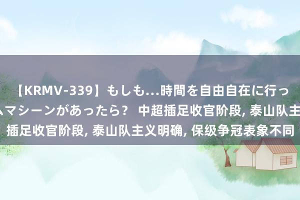 【KRMV-339】もしも…時間を自由自在に行ったり来たりできるタイムマシーンがあったら？ 中超插足收官阶段, 泰山队主义明确, 保级争冠表象不同