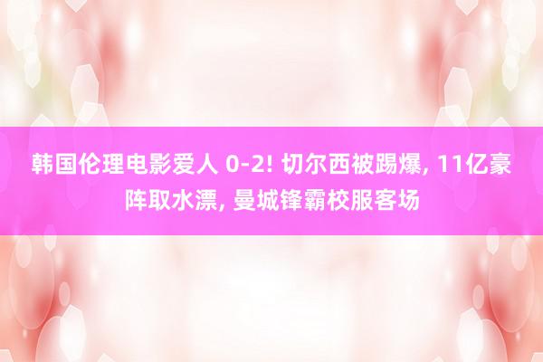 韩国伦理电影爱人 0-2! 切尔西被踢爆, 11亿豪阵取水漂, 曼城锋霸校服客场