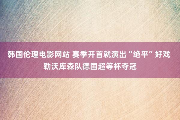 韩国伦理电影网站 赛季开首就演出“绝平”好戏 勒沃库森队德国超等杯夺冠