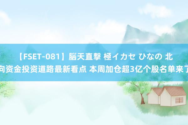 【FSET-081】脳天直撃 極イカセ ひなの 北向资金投资道路最新看点 本周加仓超3亿个股名单来了