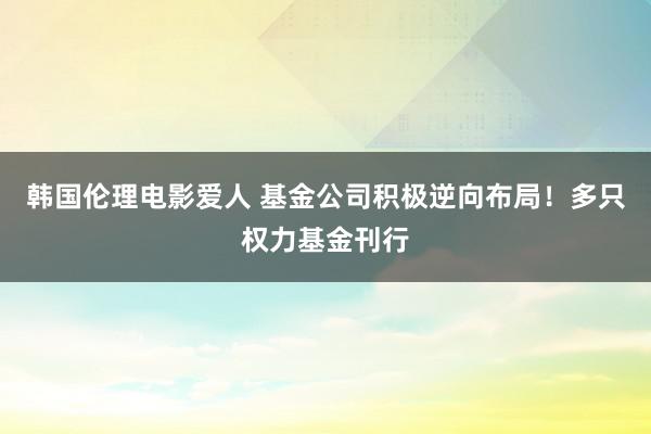 韩国伦理电影爱人 基金公司积极逆向布局！多只权力基金刊行