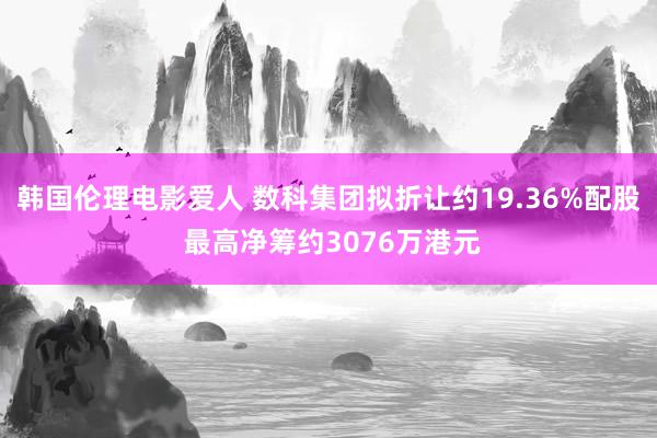 韩国伦理电影爱人 数科集团拟折让约19.36%配股 最高净筹约3076万港元