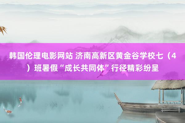 韩国伦理电影网站 济南高新区黄金谷学校七（4）班暑假“成长共同体”行径精彩纷呈