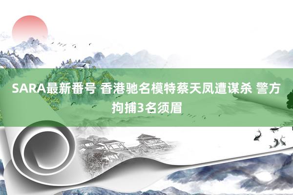 SARA最新番号 香港驰名模特蔡天凤遭谋杀 警方拘捕3名须眉