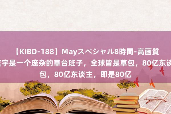 【KIBD-188】Mayスペシャル8時間-高画質-特別編 这个寰宇是一个庞杂的草台班子，全球皆是草包，80亿东谈主，即是80亿